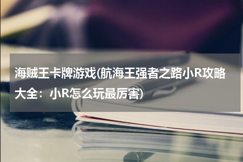 海贼王卡牌游戏(航海王强者之路小R攻略大全：小R怎么玩最厉害)