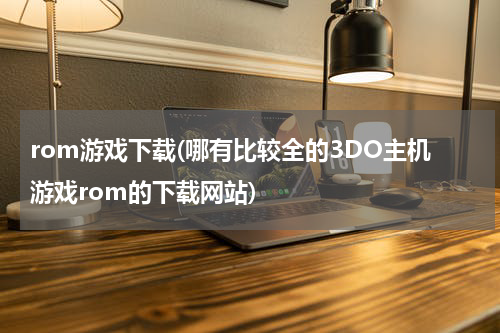 rom游戏下载(哪有比较全的3DO主机游戏rom的下载网站)