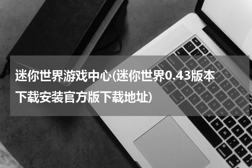 迷你世界游戏中心(迷你世界0.43版本下载安装官方版下载地址)
