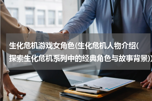 生化危机游戏女角色(生化危机人物介绍(探索生化危机系列中的经典角色与故事背景))