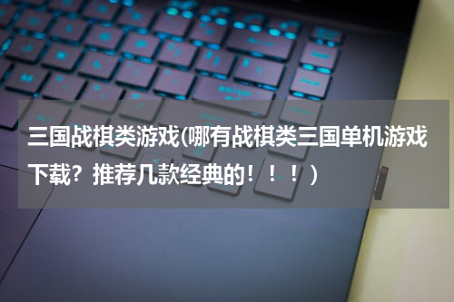 三国战棋类游戏(哪有战棋类三国单机游戏下载？推荐几款经典的！！！)