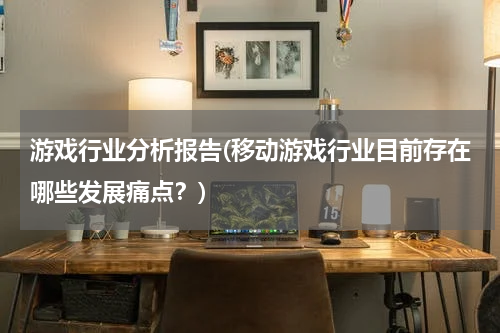 游戏行业分析报告(移动游戏行业目前存在哪些发展痛点？)