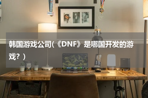 韩国游戏公司(《DNF》是哪国开发的游戏？)