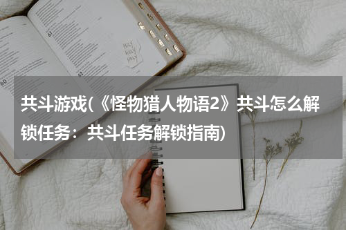 共斗游戏(《怪物猎人物语2》共斗怎么解锁任务：共斗任务解锁指南)