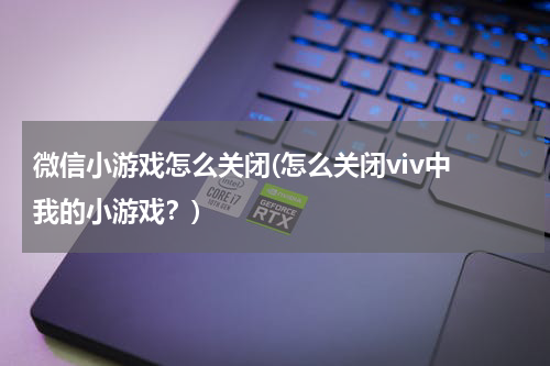 微信小游戏怎么关闭(怎么关闭viv中 我的小游戏？)