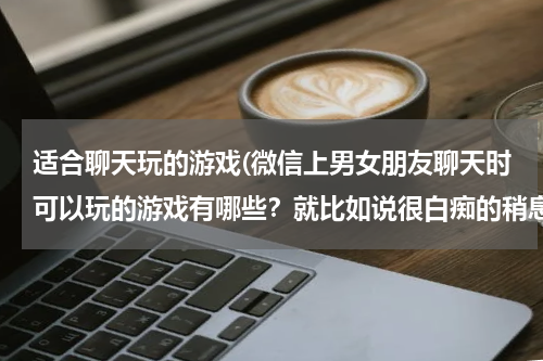 适合聊天玩的游戏(微信上男女朋友聊天时可以玩的游戏有哪些？就比如说很白痴的稍息立正那些~)