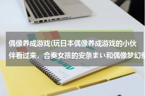 偶像养成游戏(玩日本偶像养成游戏的小伙伴看过来，合奏女孩的安条まい和偶像梦幻祭的衣更真绪简直就是双胞胎！！)