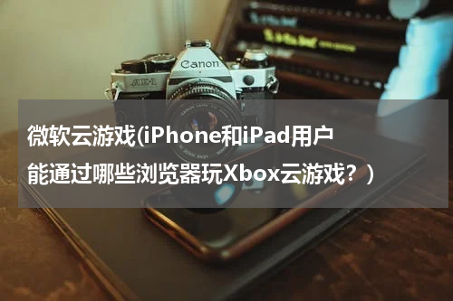 微软云游戏(iPhone和iPad用户能通过哪些浏览器玩Xbox云游戏？)