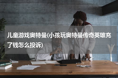 儿童游戏奥特曼(小孩玩奥特曼传奇英雄充了钱怎么投诉)