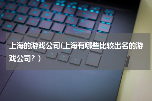 上海的游戏公司(上海有哪些比较出名的游戏公司？)