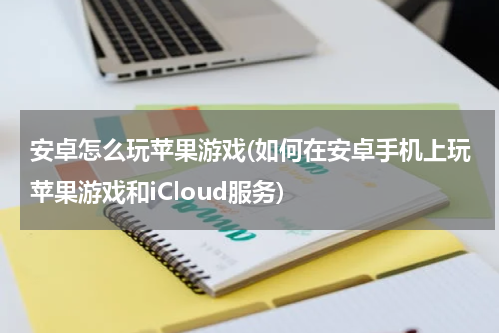 安卓怎么玩苹果游戏(如何在安卓手机上玩苹果游戏和iCloud服务)