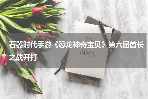 石器时代手游《恐龙神奇宝贝》第六届酋长之战开打