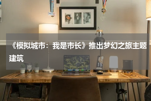 《模拟城市：我是市长》推出梦幻之旅主题建筑