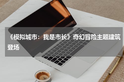 《模拟城市：我是市长》奇幻冒险主题建筑登场