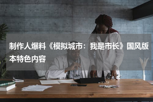 制作人爆料《模拟城市：我是市长》国风版本特色内容