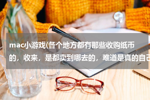 mac小游戏(各个地方都有那些收购纸币的，收来，是都卖到哪去的，难道是真的自己收藏的吗？)