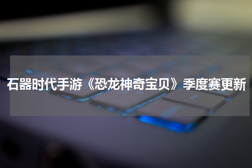 石器时代手游《恐龙神奇宝贝》季度赛更新