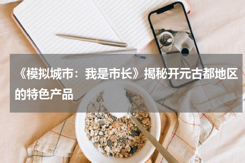 《模拟城市：我是市长》揭秘开元古都地区的特色产品