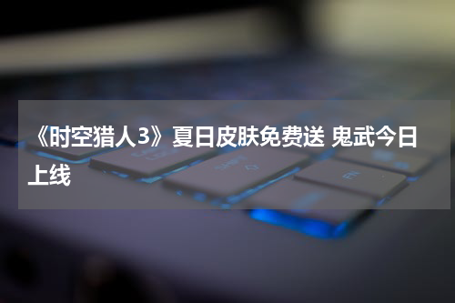 《时空猎人3》夏日皮肤免费送 鬼武今日上线