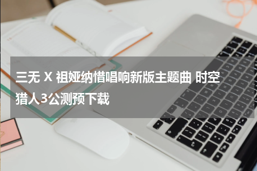 三无 X 祖娅纳惜唱响新版主题曲 时空猎人3公测预下载