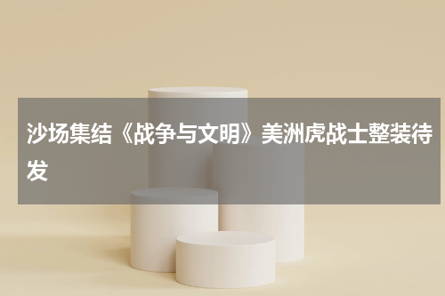 沙场集结《战争与文明》美洲虎战士整装待发