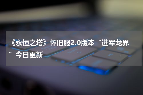 《永恒之塔》怀旧服2.0版本“进军龙界”今日更新 
