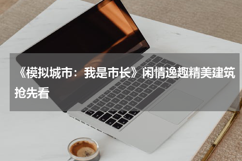 《模拟城市：我是市长》闲情逸趣精美建筑抢先看