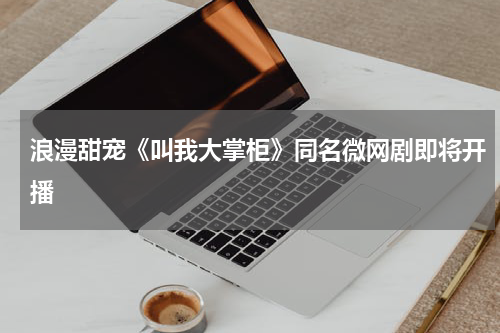 浪漫甜宠《叫我大掌柜》同名微网剧即将开播