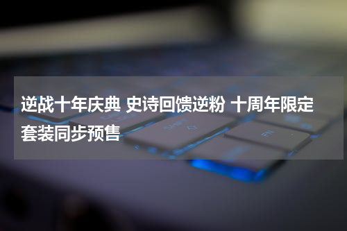 逆战十年庆典 史诗回馈逆粉 十周年限定套装同步预售