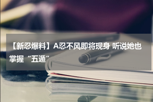 【新忍爆料】A忍不风即将现身 听说她也掌握“五遁”