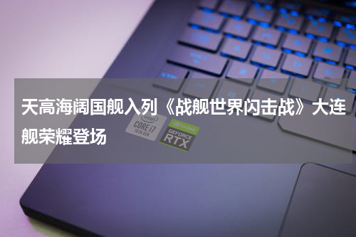 天高海阔国舰入列《战舰世界闪击战》大连舰荣耀登场
