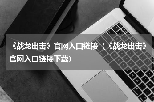 《战龙出击》官网入口链接（《战龙出击》官网入口链接下载）