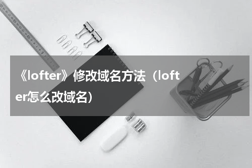 《lofter》修改域名方法（lofter怎么改域名）