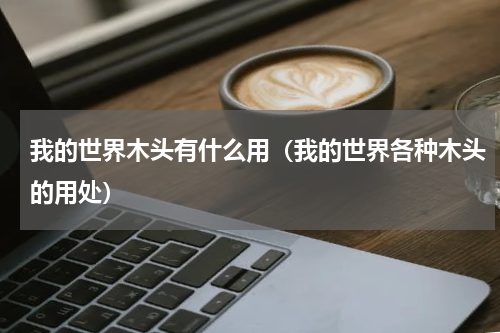 我的世界木头有什么用（我的世界各种木头的用处）
