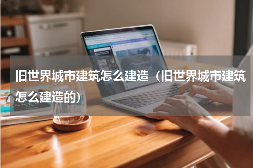 旧世界城市建筑怎么建造（旧世界城市建筑怎么建造的）