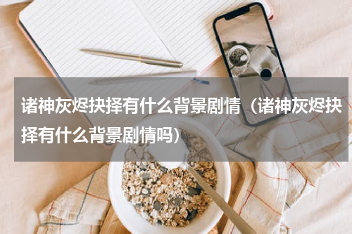 诸神灰烬抉择有什么背景剧情（诸神灰烬抉择有什么背景剧情吗）