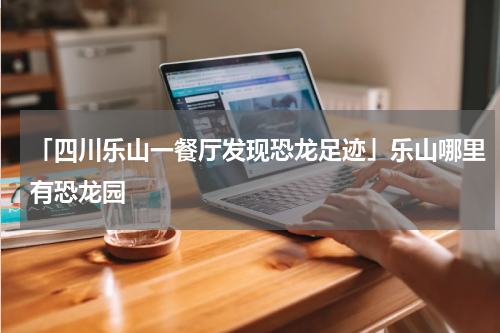 「四川乐山一餐厅发现恐龙足迹」乐山哪里有恐龙园