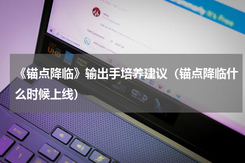 《锚点降临》输出手培养建议（锚点降临什么时候上线）