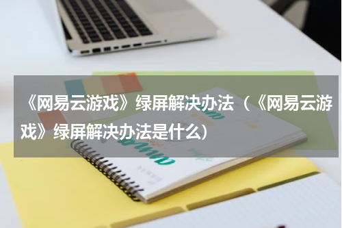 《网易云游戏》绿屏解决办法（《网易云游戏》绿屏解决办法是什么）