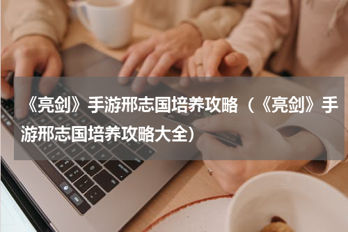 《亮剑》手游邢志国培养攻略（《亮剑》手游邢志国培养攻略大全）