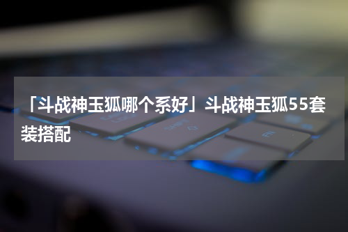 「斗战神玉狐哪个系好」斗战神玉狐55套装搭配