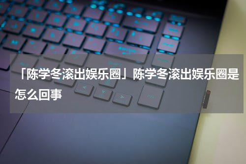 「陈学冬滚出娱乐圈」陈学冬滚出娱乐圈是怎么回事