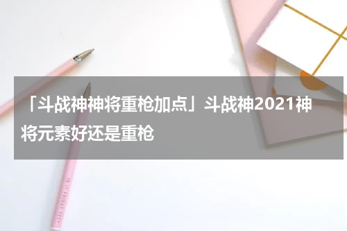 「斗战神神将重枪加点」斗战神2021神将元素好还是重枪