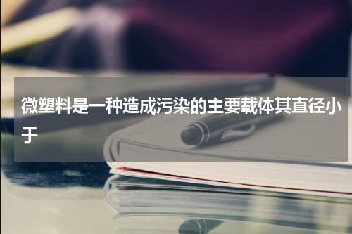 微塑料是一种造成污染的主要载体其直径小于