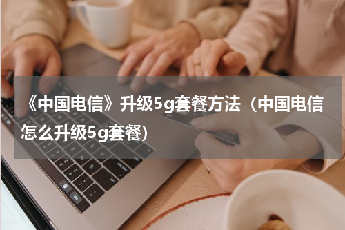《中国电信》升级5g套餐方法（中国电信怎么升级5g套餐）