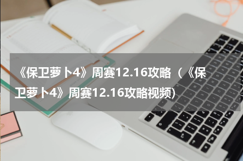 《保卫萝卜4》周赛12.16攻略（《保卫萝卜4》周赛12.16攻略视频）